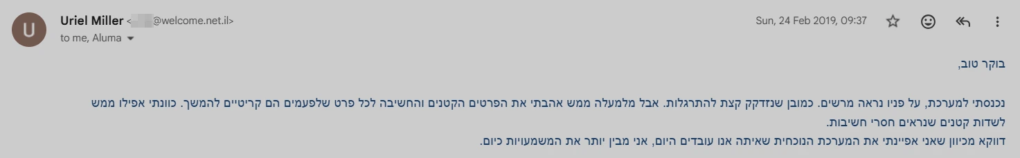 צילום מסך מאימייל, 2019: נכנסתי למערכת, על פניו נראה מרשים. כמובן שנזדקק קצת להתרגלות. אבל מלמעלה ממש אהבתי את הפרטים הקטנים והחשיבה לכל פרט שלפעמים הם קריטיים להמשך. כוונתי אפילו ממש לשדות קטנים שנראים חסרי חשיבות. דווקא מכיוון שאני אפיינתי את המערכת הנוכחית שאיתה אנו עובדים היום, אני מבין יותר את המשמעויות כיום.